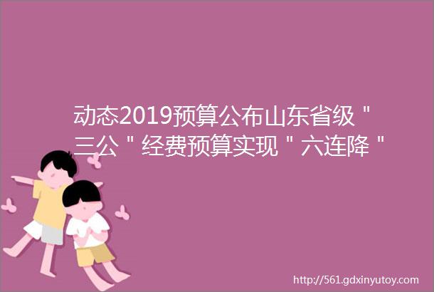 动态2019预算公布山东省级＂三公＂经费预算实现＂六连降＂