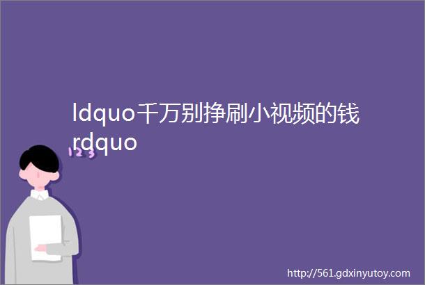 ldquo千万别挣刷小视频的钱rdquo